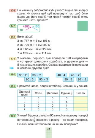 34
176 	На малюнку зображено куб, у якого видно лише одну
грань. Чи можна цей куб повернути так, щоб було
видно дві його грані? три грані? чотири грані? п’ять
граней? шість граней?
110
+200 –100
177
178 	Виконай дії.
3 км 717 м + 6 км 108 м	
2 км 700 м + 5 км 200 м
4 м 812 мм – 3 м 222 мм
7 м 123 мм – 4 м 111 мм
179 	У магазин першого дня привезли 120 смартфонів
у чотирьох однакових коробках, а другого дня —
5 таких самих коробок. Скільки смартфонів привезли
в магазин другого дня?
180 	 38 : 2 38 • 2
90 : 3 90 • 3
48 : 4 48 • 2
90 : 5 90 • 2
181 	Прочитай числа, подані в таблиці. Запиши їх у зошит.
Одиниці
тисяч
Сотні Десятки Одиниці Число
3 0 0 0
8 0 6 4
9 0 0 1
7 0 3 0
182 	У новий будинок завезли 90 ванн. На першому поверсі
встановили
1
5
всіх ванн, а решту — на інших поверхах.
Скільки ванн встановили на інших поверхах?
 