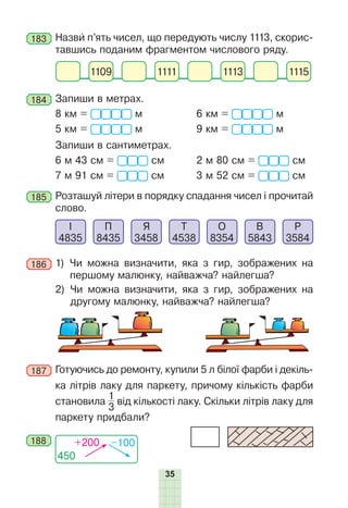 35
183 	Назви п’ять чисел, що передують числу 1113, скорис-
тавшись поданим фрагментом числового ряду.
1109 1111 1113 1115
184 	Запиши в метрах.
8 км = м	 6 км =  м
5 км =  м	 9 км =  м
	 Запиши в сантиметрах.
6 м 43 см = см	 2 м 80 см = см
7 м 91 см = см	 3 м 52 см = см
185 	Розташуй літери в порядку спадання чисел і прочитай
слово.
І
4835
П
8435
Я
3458
Т
4538
О
8354
В
5843
Р
3584
186 	1) 
Чи можна визначити, яка з гир, зображених на
першому малюнку, найважча? найлегша?
2) 
Чи можна визначити, яка з гир, зображених на
другому малюнку, найважча? найлегша?
187 	Готуючись до ремонту, купили 5 л білої фарби і декіль-
ка літрів лаку для паркету, причому кількість фарби
становила
1
3
від кількості лаку. Скільки літрів лаку для
паркету придбали?
450
+200 –100
188
 