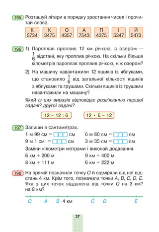37
195 	Розташуй літери в порядку зростання чисел і прочи-
тай слово.
К
5734
К
3475
О
4357
А
7543
П
4375
І
5347
Й
5473
196 	1) 
Пароплав проплив 12 км річкою, а озером —
1
6
 відстані, яку проплив річкою. На скільки більше
кілометрів пароплав проплив річкою, ніж озером?
2) 
На машину навантажили 12 ящиків із яблуками,
що становило
1
6
від загальної кількості ящиків
з яблуками та грушами. Скільки ящиків із грушами
навантажили на машину?
Який із цих виразів відповідає розв’язанню першої
задачі? другої задачі?
12 – 12 : 6 12 • 6 – 12
197 	Запиши в сантиметрах.
1 м 99 см = см	 6 м 80 см = см
9 м 1 см = см	 3 м 35 см = см
Заміни кілометри метрами і виконай додавання.
6 км + 200 м		 9 км + 400 м
8 км + 111 м		 6 км + 222 м
198 	На прямій позначили точку О й відміряли від неї від-
стань 4 км. Крім того, позначили точки А, B, C, D, Е.
Яка з цих точок віддалена від точки О на 3 км?
на 8 км?
4 км
О E
D
B
A C
 