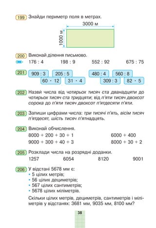 38
199 	Знайди периметр поля в метрах.
1000
м
3000 м
200 	Виконай ділення пись­
мово.
176 : 4 198 : 9 552 : 92 675 : 75
201 	 909 : 3 205 : 5
60 • 12 31 • 4
480 : 4 560 : 8
309 : 3 82 • 5
202 	Назви числа від чотирьох тисяч ста дванадцяти до
чотирьох тисяч ста тридцяти; від п’яти тисяч двохсот
сорока до п’яти тисяч двохсот п’ятдесяти п’яти.
203 	Запиши цифрами числа: три тисячі п’ять, вісім тисяч
п’ятдесят, шість тисяч п’ятнадцять.
204 	Виконай обчислення.
8000 + 200 + 30 + 1		 6000 + 400
9000 + 300 + 40 + 3		 8000 + 30 + 2
205 	Розклади числа на розрядні доданки.
1257 6054 8120 9001
206 	У відстані 5678 мм є:
 5 цілих метрів;
 56 цілих дециметрів;
 567 цілих сантиметрів;
 5678 цілих міліметрів.
Скільки цілих метрів, дециметрів, сантиметрів і мілі-
метрів у відстанях: 3681 мм, 9035 мм, 8100 мм?
 