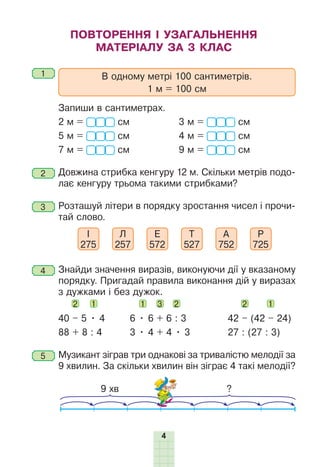 4
ПОВТОРЕННЯ І УЗАГАЛЬНЕННЯ
МАТЕРІАЛУ ЗА 3 КЛАС
1 	 В одному метрі 100 сантиметрів.
1 м = 100 см
	 Запиши в сантиметрах.
2 м = см		 3 м = см
5 м = см		 4 м = см
7 м = см		 9 м = см
2 	Довжина стрибка кенгуру 12 м. Скільки метрів подо-
лає кенгуру трьома такими стрибками?
3 	Розташуй літери в порядку зростання чисел і прочи-
тай слово.
І
275
Л
257
Е
572
Т
527
А
752
Р
725
4 	Знайди значення виразів, виконуючи дії у вказаному
порядку. Пригадай правила виконання дій у виразах
з дужками і без дужок.
2 1 	 1 3 2 	 2 1
40 – 5 • 4	6 • 6 + 6 : 3	 42 – (42 – 24)
88 + 8 : 4	 3 • 4 + 4 • 3	 27 : (27 : 3)
5 	Музикант зіграв три однакові за тривалістю мелодії за
9 хвилин. За скільки хвилин він зіграє 4 такі мелодії?
9 хв ?
 
