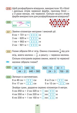 41
219 	Щоб розфарбувати візерунок, використали 10 л білої
і декілька літрів червоної фарби, причому білої —
у 3 рази менше, ніж червоної. Скільки всього літрів
фарби використали для розфарбовування візерунка?
800
+100 –200
220
221 	Заміни кілометри метрами і виконай дії.
8 км + 721 м =  м
3 км – 620 м =  м
1 км + 902 м =  м
2 км – 921 м =  м
222 	Гноми зібрали 84 кг ягід. Ожина становила
1
4
від усіх
ягід, жовта малина —
1
7
, а решту — червона малина.
Скільки кілограмів окремо ожини, жовтої та червоної
малини зібрали гноми?
223 	 44 : 4 820 : 10
440 : 10 32 : 1
44 • 2 24 • 3 700 – 20
440 + 560
224 	Запиши в сантиметрах.
6 м 40 см = см	 8 м 2 см = см
9 м 17 см = см	 5 м 12 см = см
Знайди суми, додаючи окремо кілометри й метри.
5 км 250 м + 2 км 320 м = км  м
4 км 350 м + 3 км 220 м = км  м
6 км 230 м + 1 км 150 м = км  м
 