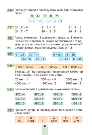 43
232 	Розташуй літери в порядку виконання дій і отримаєш
слово.
В А Б К У
: – ( • – : )
233 	 24 : 6 • 8
21 : 7 • 7
9 • 3 + 16
80 – 15 : 5
81 : 9 • 6
24 : 8 • 9
234 	Гончар виготовив 18 однакових тарілок за 3 години.
Скільки таких тарілок він зможе виготовити за а годин,
якщо працюватиме з такою самою продуктивністю?
Склади вираз і розв’яжи задачу, якщо а = 5.
235 	 3 • 33 40 • 4
13 • 5 62 • 4
9 • 91 8 • 80
2 • 65 5 • 55
236 	
1 см = 10 мм 1 дм = 100 мм 1 м = 1000 мм
Виконай дії. За необхідності перетворюй міліметри
в сантиметри, дециметри або метри.
20 мм • 4
4000 мм : 4
300 мм • 5
1800 мм : 9
3000 мм • 3
6400 мм : 8
237 	Запиши вирази з однаковими значеннями парами.
120 : 4 180 : 2 160 : 4 210 : 3
240 : 3
150 : 3
200 : 5
160 : 2
140 : 2
250 : 5
360 : 4
150 : 5
238 	Розташуй літери в порядку зростання чисел і отри-
маєш слово.
Д
5601
Р
32
П
9
А
6156
А
968
В
4390
 