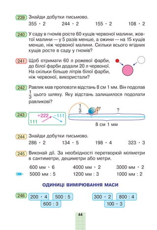 44
239 	Знайди добутки письмово.
355 • 2 244 • 2 155 • 2 108 • 2
240 	У саду в гномів росте 60 кущів червоної малини, жов-
тої малини — у 5 разів менше, а ожини — на 15 кущів
менше, ніж червоної малини. Скільки всього ягідних
кущів росте в саду у гномів?
241 	Щоб отримати 60 л рожевої фарби,
до білої фарби додали 20 л червоної.
На скільки більше літрів білої фарби,
ніж червоної, використали?
242 	Равлик мав проповзти відстань 8 см 1 мм. Він подолав
1
3
цього шляху. Яку відстань залишилося подолати
равликові?
?
8 см 1 мм
1
3
111
+222 –111
243
244 	Знайди добутки письмово.
286 • 2 134 • 5 198 • 4 323 • 3
245 	Виконай дії. За необхідності перетворюй міліметри
в сантиметри, дециметри або метри.
600 мм • 6
5000 мм : 5
4000 мм • 2
1200 мм : 3
3000 мм • 2
1000 мм : 2
ОДИНИЦІ ВИМІРЮВАННЯ МАСИ
246 	 200 • 4 500 : 5
600 : 3
300 • 2 800 : 4
100 • 3
 