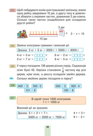 46
253 	Щоб побудувати колію для іграшкової залізниці, взяли
одну рейку завдовжки 15 дм, а другу таку ж довело-
ся збирати з окремих частин, довжиною 3 дм кожна.
Скільки таких частин знадобилося для складання
другої рейки?
?
15 дм
3 дм
3 • х = 15
254 	Заміни кілограми грамами і виконай дії.
Зразок. 3 кг + 5 кг = 3000 г + 5000 г = 8000 г
4 кг + 3 кг =  г	 6 кг – 2 кг =  г
2 кг + 7 кг =  г	 8 кг – 5 кг =  г
255 	У парку посадили 138 дерев різних порід. Саджанців
осик було 42, берізки становили
1
8
частину від усіх
дерев, крім осик, а решту складали хвойні дерева.
Скільки хвойних дерев посадили в парку?
256 	 400 • 2 505 : 5
101 • 6
300 • 3 820 : 4
100 • 8
257 	
В одній тонні 1000 кілограмів.
1 т = 1000 кг
	 Виконай дії за зразком.
Зразок. 5 т + 2 т = 7 т
5000 кг + 2000 кг = 7000 кг
4 т + 3 т
9 т – 2 т
 