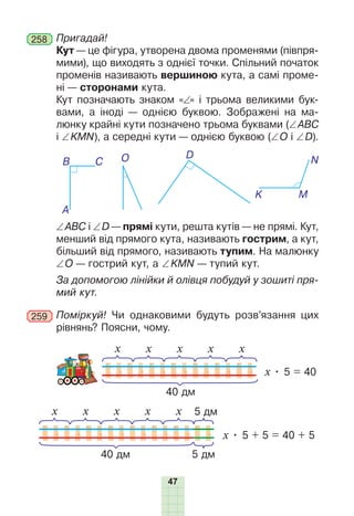 47
258 	Пригадай!
Кут — це фігура, утворена двома променями (півпря-
мими), що виходять з однієї точки. Спільний початок
променів називають вершиною кута, а самі проме-
ні — сторонами кута.
Кут позначають знаком «∠» і трьома великими бук­
вами, а іноді — однією буквою. Зображені на ма-
люнку крайні кути позначено трьома буквами (∠ АВС
і ∠ KMN), а середні кути — однією буквою (∠ О і ∠ D).
A
K
O
B
M
D
C N
∠ ABC і ∠ D — прямі кути, решта кутів — не прямі. Кут,
менший від прямого кута, називають гострим, а кут,
більший від прямого, називають тупим. На малюнку
∠ О — гострий кут, а ∠  KMN — тупий кут.
За допомогою лінійки й олівця побудуй у зошиті пря-
мий кут.
259 	Поміркуй! Чи однаковими будуть розв’язання цих
рівнянь? Поясни, чому.
40 дм
х • 5 = 40
х х х х х
40 дм
х • 5 + 5 = 40 + 5
х х х х х 5 дм
5 дм
 
