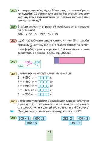 48
260 	У товарному поїзді було 24 вагони для великої рога-
тої худоби і 32 вагони для зерна. На станції четверту
частину всіх вагонів відчепили. Скільки вагонів зали-
шилося в поїзді?
261 	Знайди значення виразу, за необхідності виконуючи
дії письмово.
200 – (168 : 3 – 275 : 5) + 15
262 	Щоб пофарбувати садові столи, купили 54 л фарби,
причому
1
6
 частину від цієї кількості складала фіоле-
това фарба, а реш­
ту — рожева. Скільки літрів окремо
фіолетової і рожевої фарби придбали?
550
+100 –200
263
264 	Заміни тонни кілограмами і виконай дії.
9 т + 500 кг =  кг
7 т + 400 кг =  кг
8 т + 600 кг =  кг
5 т – 600 кг =  кг
6 т – 200 кг =  кг
265 	У бібліотеку привезли а книжок для дорослих читачів,
а для дітей — 175 книжок. На скільки більше книжок
для дорослих, ніж для дітей, привезли в бібліотеку?
Склади вираз і розв’яжи задачу, якщо а = 220.
266 	 300 • 2 600 : 3
100 • 6
222 : 2 400 • 2
110 • 4
 
