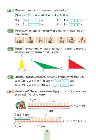 49
267 	Заміни тонни кілограмами і виконай дії.
Зразок. 2 т • 4 = 2000 кг • 4 = 8000 кг
3 т • 3 =  кг	 8 т : 4 =  кг
2 т • 3 =  кг	 6 т : 2 =  кг
268 	Розташуй літери в порядку зростання чисел і прочи-
тай слово.
К
4157
П
1475
И
1574
А
4571
Р
1547
Д
5417
Л
4517
269 	Назви трикутник, у якого всі кути гострі; у якого є
прямий кут; у якого є тупий кут.
О
K M
A
B
C
D
E F
270 	Знайди суми, додаючи окремо метри й міліметри.
3 м 240 мм + 2 м 100 мм = м  мм
6 м 520 мм + 2 м 310 мм = м  мм
271 	Поміркуй! Чи однаковими будуть розв’язання цих
рівнянь? Поясни, чому.
4 дм
16 дм
4 + х = 16
х
4 дм
2 дм
16 дм
2 + 4 + х = 2 + 16
х
2 дм
 
