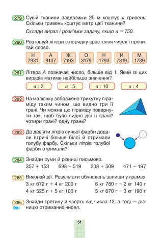 51
279 	Сувій тканини завдовжки 25 м коштує а гривень.
Скільки гривень коштує метр цієї тканини?
Склади вираз і розв’яжи задачу, якщо а = 750.
280 	Розташуй літери в порядку зростання чисел і прочи-
тай слово.
Н
7931
А
9137
Ж
7193
О
3179
Н
1793
И
7319
М
1739
281 	Літера А позначає число, більше від 1. Який із цих
виразів матиме найбільше значення?
a : 2 a : 5 a : 10 a : 4
282 	На малюнку зображено трикутну піра-
міду таким чином, що видно три її
грані. Чи можна цю піраміду поверну-
ти так, щоб було видно дві її грані?
чотири грані? одну грань?
283 	До дев’яти літрів синьої фарби дода-
ли втричі більше білої й отримали
голубу фарбу. Скільки літрів голубої
фарби отримали?
284 	Знайди суми й різниці письмово.
357 + 153 698 – 519 208 + 509 471 – 197
285 	Виконай дії. Результати обчислень запиши у грамах.
3 кг 672 г + 4 кг 200 г	 6 кг 780 г – 2 кг 140 г
4 кг 525 г + 5 кг 100 г	 5 кг 670 г – 3 кг 190 г
286 	Знайди третину й чверть від числа 12, а тоді — різ-
ницю отриманих чисел.
 