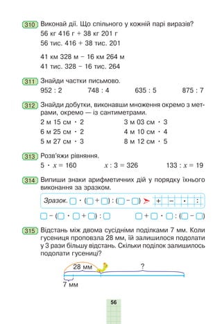 56
310 	Виконай дії. Що спільного у кожній парі виразів?
56 кг 416 г + 38 кг 201 г
56 тис. 416 + 38 тис. 201
41 км 328 м – 16 км 264 м
41 тис. 328 – 16 тис. 264
311 	Знайди частки письмово.
952 : 2 748 : 4 635 : 5 875 : 7
312 	Знайди добутки, виконавши множення окремо з мет­
рами, окремо — із сантиметрами.
2 м 15 см • 2		 3 м 03 см • 3
6 м 25 см • 2		 4 м 10 см • 4
5 м 27 см • 3		 8 м 12 см • 5
313 	Розв’яжи рівняння.
5 • х = 160 х : 3 = 326 133 : х = 19
314 	Випиши знаки арифметичних дій у порядку їхнього
виконання за зразком.
Зразок. • ( + ) : ( – )
– ( • + ) : + • : ( – )
315 	Відстань між двома сусідніми поділками 7 мм. Коли
гусениця проповзла 28 мм, їй залишилося подолати
у 3 рази більшу відстань. Скільки поділок залишилось
подолати гусениці?
?
7 мм
28 мм
 