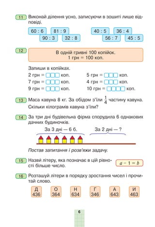 6
11 	Виконай ділення усно, записуючи в зошиті лише від-
повіді.
60 : 6 81 : 9
90 : 3 32 : 8
40 : 5 36 : 4
56 : 7 45 : 5
12 	
В одній гривні 100 копійок.
1 грн = 100 коп.
	 Запиши в копійках.
2 грн = коп.	 5 грн = коп.
7 грн = коп. 	 4 грн = коп.
9 грн = коп.	 10 грн = коп.
13 	Маса кавуна 8 кг. За обідом з’їли 1
4
частину кавуна.
Скіль­
ки кілограмів кавуна з’їли?
14 	За три дні будівельна фірма спорудила 6 однакових
дачних будиночків.
За 3 дні — 6 б. За 2 дні — ?
	 Постав запитання і розв’яжи задачу.
15 	Назви літеру, яка позначає в цій рівно-
сті більше число.
16 	Розташуй літери в порядку зростання чисел і прочи-
тай слово.
Д
436
О
364
Н
634
Г
346
А
643
И
463
a – 1 = b
 