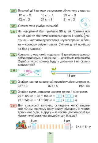 60
334 	Виконай дії і запиши результати обчислень у грамах.
12 кг • 2
42 кг : 2
16 кг • 4
24 кг : 8
23 кг • 3
21 кг : 3
335 	У якого кола радіус менший?
336 	На новорічний бал прийшло 96 дітей. Третина всіх
дітей одягли костюми казкових героїнь і героїв,
1
6
 ча-
стина — костюми супергероїв і супергероїнь, а реш-
та — костюми звірів і маски. Скільки дітей прийшло
на бал у масках?
337 	Коник-тато має намір подолати 18 дм шістьма однако-
вими стрибками, а коник-син — дев’ятьма стрибками.
Стрибки якого коника будуть довшими і на скільки
дециметрів?
1000
+100 –200
338
18 дм
339 	Знайди частки та виконай перевірку дією множення.
357 : 3 875 : 5 192 : 64
340 	Знайди суми, додаючи окремо тонни й кілограми.
25 т 120 кг + 36 т 154 кг = т кг
78 т 240 кг + 14 т 282 кг = т кг
341 	Для іграшкової залізниці складають колію завдов-
жки 40 дм, причому одну рейку збирають із частин
довжиною 5 дм, а другу — із частин довжиною 8 дм.
Частин якої довжини знадобиться більше?
у
x 5 
• 
х = 8 
• 
y
5 дм 8 дм
О1
О
 