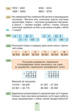 61
342 	7670 + 2431		 2532 – 2314
1898 + 8203	 9853 – 9752
343 	На новорічний бал прийшло 84 дитини в маскарадних
костюмах. Третина всіх хлопчиків одягли костюми
мушкетерів, чверть — костюми суперменів і бетменів,
а решта — лісових ельфів, гобітів і гномів. Скільки
хлопчиків прийшло на бал у костюмах ельфів, гобітів
і гномів?
344 	 12 • 3 39 : 3
21 • 4 150 • 3
15 • 6 64 : 8
32 • 3 180 • 2
345 	Розташуй літери в порядку зростання чисел і прочи-
тай слово.
І
36 918
К
38 961
С
36 819
Ч
36 981
А
39 816
В
36 891
346 	
Письмове додавання і віднімання
п’ятицифрових чисел виконують так само,
як додавання і віднімання трицифрових чисел.
36152
+
48986
43568
–
48783
Виконай дії письмово.
13 674 + 28 539	 61 287 – 27 354
24 381 + 45 715	 80 405 – 35 283
347 	Художниця розмалювала 3 однакові вази за 2 години.
Скільки таких ваз вона розмалює за 8 годин роботи,
якщо працюватиме з такою самою продуктивністю?
 