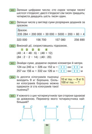 64
360 	Запиши цифрами числа: сто сорок чотири тисячі
шістсот п’ятдесят; двісті п’ятдесят сім тисяч тридцять;
чотириста двадцять шість тисяч один.
361 	Запиши числа у вигляді суми розрядних доданків за
зразком.
Зразок.
235 284 = 200 000 + 30 000 + 5000 + 200 + 80 + 4
323 000 156 700 157 080 256 890
362 	Виконай дії, скориставшись підказкою.
1 3 2 5 4
(48 : 4 – 48 : 6) • (48 + 12)
(84 : 2 – 2 • 14) : (40 : 20)
363 	Знайди суми, додаючи окремо кілометри й метри.
124 км 240 м + 326 км 152 м = км м
257 км 156 м + 332 км 126 м = км м
364 	Із десяти кілограмів пшениці
виходить 9 кг борошна. Скіль-
ки кілограмів борошна можна
одержати зі ста кілограмів такої
пшениці?
365 	У кожного з цих чотирикутників три сторони однакові
за дов­
жиною. Периметр якого чотирикутника най-
більший?
A O
K
B D
M
С E
N
D F
P
10 кг пш. — 9 кг б.
100 кг пш. — ?
 