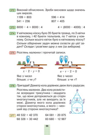 66
372 	Виконай обчислення. Зроби висновок щодо значень
цих виразів.
1199 + 803		 596 + 414
541 + 236		 807 + 405
373 	8000 • 4 + 8000 : 4	 4 + (8000 – 4000) : 4
374 	У квітковому кіоску було 35 букетів троянд, по 3 квітки
в кожному, і 42 букети тюльпанів, по 7 квіток у кож-
ному. Скільки всього квіток було в квітковому кіоску?
Скільки обернених задач можна скласти до цієї за-
дачі? Склади і розв’яжи одну з них (за вибором).
375 	Розглянь малюнки і прочитай записи.
х • 2 – у = 0 u – v • 2 = 0
у v
v
х
х u
Яке з чисел 				 Яке з чисел
більше: х чи у?				більше: и чи v?
376 	Пригадай! Діаметр кола дорівнює двом його радіусам.
Розглянь малюнок. Два кола розмісти-
ли всередині трикутника і квадрата
так, що вони доторкаються до сторін
многокутників, але не виходять за їх
межі. Діаметр якого кола дорівнює
стороні многокутника, а якого — мен-
ший від сторони многокутника?
377 	48 532 + 42 370	 64 081 – 20 875
68 328 + 30 442 83 680 – 12 987
О
О1
K
A
E F
D
B
C
 