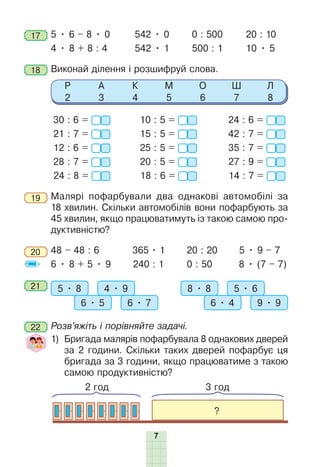 7
17 	5 • 6 – 8 • 0	 542 • 0	 0 : 500	 20 : 10
4 • 8 + 8 : 4	 542 • 1 500 : 1	 10 • 5
18 	Виконай ділення і розшифруй слова.
Р
2
А
3
К
4
М
5
О
6
Ш
7
Л
8
30 : 6 =
21 : 7 =
12 : 6 =
28 : 7 =
24 : 8 =
10 : 5 =
15 : 5 =
25 : 5 =
20 : 5 =
18 : 6 =
24 : 6 =
42 : 7 =
35 : 7 =
27 : 9 =
14 : 7 =
19 	Малярі пофарбували два однакові автомобілі за
18 хвилин. Скільки автомобілів вони пофарбують за
45 хвилин, якщо працюватимуть із такою самою про-
дуктивністю?
20 	48 – 48 : 6	 365 • 1 20 : 20 5 • 9 – 7
6 • 8 + 5 • 9	 240 : 1	 0 : 50	 8 • (7 – 7)
21 	 5 • 8 4 • 9
6 • 5 6 • 7
8 • 8 5 • 6
6 • 4 9 • 9
22 	Розв’яжіть і порівняйте задачі.
	 1) 
Бригада малярів пофарбувала 8 однакових дверей
за 2 годи­
ни. Скільки таких дверей пофарбує ця
бригада за 3 години, якщо працюватиме з такою
самою продуктивністю?
2 год 3 год
?
 