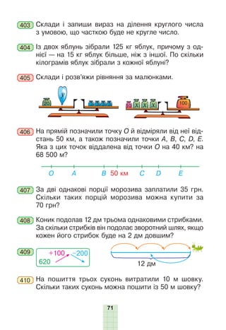 71
403 	Склади і запиши вираз на ділення круглого числа
з умовою, що часткою буде не кругле число.
404 	Із двох яблунь зібрали 125 кг яблук, причому з од-
нієї — на 15 кг яблук більше, ніж з іншої. По скільки
кілограмів яблук зібрали з кожної яблуні?
405 	Склади і розв’яжи рівняння за малюнками.
у
20 10 х х х 100
3
3
3
3
406 	На прямій позначили точку О й відміряли від неї від-
стань 50 км, а також позначили точки А, B, C, D, Е.
Яка з цих точок віддалена від точки О на 40 км? на
68 500 м?
50 км
О E
C
B
A D
407 	За дві однакові порції морозива заплатили 35 грн.
Скільки таких порцій морозива можна купити за
70 грн?
408 	Коник подолав 12 дм трьома однаковими стрибками.
За скільки стрибків він подолає зворотний шлях, якщо
кожен його стрибок буде на 2 дм довшим?
620
+100 –200
409
12 дм
410 	На пошиття трьох суконь витратили 10 м шовку.
Скільки таких суконь можна пошити із 50 м шовку?
 