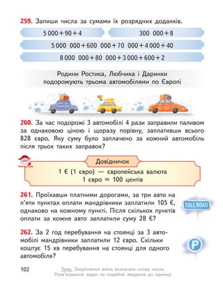 262. За 2 год перебування на стоянці за 3  авто-
мобілі мандрівники заплатили 12 євро. Скільки
коштує 15  хв перебування на стоянці для одного
авто­мобіля?
261. Проїхавши платними дорогами, за три авто на
п’яти пунктах оплати мандрівники заплатили 105 €,
одна­
ково на кожному пункті. Після скількох пунктів
оплати за кожне авто заплатили суму 28  €?
259. Запиши числа за сумами їх розрядних доданків.
300  000 + 8
5 000  000 + 600  000 + 70  000 + 4 000 + 40
8 000  000 + 80  000 + 3 000 + 600 + 2
5 000 + 90 + 4
Родини Ростика, Любчика і  Даринки
подорожують трьома автомобілями по Європі
Довідничок
1 € (1 євро)  — європейська валюта
1 євро = 100 центів
260. За час подорожі 3 автомобілі 4 рази заправили паливом
за однаковою ціною і  щоразу порівну, заплативши всього
828  євро. Яку суму було заплачено за кожний автомобіль
після трьох таких заправок?
102 Тема. Закріплення вмінь визначати склад числа.
Розв’язування задач на подвійне зведення до одиниці
 