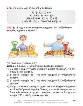 279. Обчисли. Що спільного у  виразах?
70 • 8 • 10 : 100 + 44
90 • 1 000 : 3 : 100 – 200
(170 + 830) • 6 : 10 • 4 : 100 + 76
(100 • 42 : 10 : 2 • 1 000 – 209  000) : 10
280. За 3 год у  двох пекарнях продали 144 хлібобулочні
вироби, порівну в  кожній.
Чи правильні твердження?
Доведи, склавши й  обчисливши відповідні вирази.
1)	За кожну годину у двох пекарнях разом продавали 48 хлі-
бобулочних виробів.
2)	У  кожній пекарні за 1 год було продано 24 хлібобулочні
вироби.
3)	У  кожній пекарні за 2  год було продано 72 хлібобулочні
вироби.
4)	Якщо за кожну годину в  одній пекарні будуть продавати
на 3 хлібобулочні вироби більше, а  в іншій пекарні  — на
2 вироби менше, то у  двох пекарнях разом за 4 год про-
дадуть 200 хлібобулочних виробів.
109
Тема. Закріплення вмінь порівнювати багатоцифрові числа.
Множення і  ділення на 10, 100, 1 000. Творча робота над задачею
 