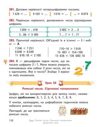 282. Перепиши нерівності, доповнюючи числа відповідними
цифрами.
2 482 > 2 . . 2
7 . . 7 > 7 . 77
1 269 < . 418
5 . 06 < 5 189
281. Доповни нерівності чотирицифровими числами.
7 529 < … 1 010 > …
9 102 > … … > 8 079
283. Прочитай нерівності. Об’єднай їх в істинні  — І і  хиб-
ні  —  Х.
7 246 < 7 251
6 048 > 6 049
11  010 : 10 < 2 100
710 • 10 > 7 010
15  403 < 154 • 100
13  636 < 136  000 : 10
284. Я  — двоцифрове парне число, що за-
писане цифрами 2 і 7. Мене можна утворити,
помноживши між собою 3 різні числа, які не
є  одиницями. Яке я  число? Знайди 3 варіан-
ти моїх множників.
і
Урок 34
Римські числа. Сірникові головоломки
Цифри, які ми використовуємо для запису чисел, назива-
ються арабськими: 0, 1, 2, 3, 4, 5, 6, 7, 8, 9.
У книгах, календарях, на циферблатах годинників можна
побачити римські числа.
Пригадай, де ще трапляються
римські числа.
110 Тема. Римські числа. Сірникові головоломки.
Додаткова  тема
 