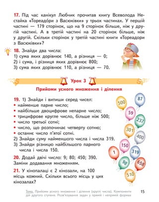 17. Під час канікул Любчик прочитав книгу Всеволода Не-
стайка «Тореадо́ри з  Васюківки» у  трьох частинах. У  першій
частині  — 179 сторінок, що на 9 сторінок більше, ніж у  дру-
гій частині. А  в третій частині на 20 сторінок більше, ніж
у  другій. Скільки сторінок у  третій частині книги «Тореадори
з  Васюківки»?
18. Знайди два числа:
1) сума яких дорівнює 140, а  різниця  — 0;
2) і  сума, і  різниця яких дорівнює 800;
3) сума яких дорівнює 110, а  різниця  — 70.
Прийоми усного множення і  ділення
Урок 3
19. 1) Знайди і  випиши серед чисел:
• найменше парне число;
• найбільше двоцифрове непарне число;
• трицифрове кругле число, більше ніж 500;
• число третьої сотні;
• число, що розпочинає четверту сотню;
• останнє число п’ятої сотні.
2) Знайди суму найменшого числа і числа 319.
3) Знайди різницю найбільшого парного
числа і  числа 150.
20. Додай двічі число: 9; 80; 450; 390.
Заміни додавання множенням.
21. У  кінопалаці є  2 кінозали, на 100
місць кожний. Скільки всього місць у  цих
кінозалах?
500
400
59
150
319
87
301
510
237
98
1
510
658
15
Тема. Прийоми усного множення і  ділення (круглі числа). Компоненти
дій другого ступеня. Розв’язування задач у  прямій і  непрямій формах
 