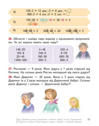 120:2 = 12 дес.:2 = 6 дес. =
400:2 = 4 сот.:2 = 2 сот. =
4)
150:50 = 150:5:10 = 30:10 = 3
5 10
5)
6) 180:90 = 2
0:9
0:9
0:90 = 2
0 = 2
0 = 2 800:40 = 20
0:4
0:4
0:4
0:40 = 20
0 = 20
0 = 20 1000:200 = 5
00:2
00:2
00:200 = 5
00 = 5
00 = 5
27. Ростикові  — 9 років. Його дідусь у  7 разів старший від
Ростика. На скільки років Ростик молодший від свого дідуся?
28. Мамі Даринки  — 30 років. Вона у  3 рази старша від
Даринки та у 2 рази молодша від Даринчиної бабусі. Скільки
років Даринці і  скільки  — Даринчиній бабусі?
26. Обчисли і  знайди пари виразів з однаковими результата-
ми. Чи всі вирази мають свою пару?
140:20
160:8
20 • 40
1 000:500
5 • 40
540:9
180:90
300 • 3
320:4
8 • 50
600:30
800:4
17
Тема. Прийоми усного множення і  ділення (круглі числа). Компоненти
дій другого ступеня. Розв’язування задач у  прямій і  непрямій формах
 