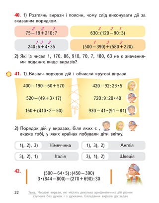 40. 1) Розглянь вирази і  поясни, чому слід виконувати дії за
вказаним порядком.
2) Які із  чисел 1, 170, 86, 910, 70, 7, 180, 63 не є  значення-
ми поданих вище виразів?
75–19+210:7
3 1
2
240 : 6 + 4 • 35
1 2
3
630:(120–90:3)
2 1
3
(500–390)+(580+220)
1 2
3
41. 1) Визнач порядок дій і  обчисли кругові вирази.
400–190–60+570
520 – (49 + 3 • 17)
160 + (410 • 2 – 50)
420 – 92 : 23 • 5
720 : 9 : 20 • 40
930 – 41 • (91 – 81) 
2) Порядок дій у  виразах, біля яких є  ,
вкаже тобі, у  яких країнах побували діти влітку.
1), 2), 3) Німеччина
3), 2), 1) Італія
1), 3), 2) Англія
3), 1), 2) Швеція
(500 – 64 • 5) : (450 – 390)
3 • (844 – 800) – (270 + 690) : 30 
42.
22 Тема. Числові вирази, які містять декілька арифметичних дій різних
ступенів без дужок і  з дужками. Складання виразів до задач
 
