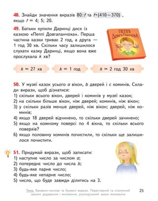 49. Батьки купили Даринці диск із
казкою «Пеппі Довгапанчоха». Перша
частина казки триває 2 год, а  друга  —
1 год 30  хв. Скільки часу залишилося
слухати казку Даринці, якщо вона вже
прослухала k  хв?
k = 27 хв k = 1 год k = 2 год 30 хв
48. Знайди значення виразів 80:f та f • (410 – 370)  , 
якщо f  = 4; 5; 20.
80:f f • (410 – 370)  , 
f • (410 – 370)  , 
f
50. У музеї казок усього a вікон, b дверей і с коминів. Скла-
ди вирази, щоб дізнатися:
1) скільки всього вікон, дверей і  коминів у  музеї казок;
2) на скільки більше вікон, ніж дверей; коминів, ніж вікон;
3) у  скільки разів менше дверей, ніж вікон; дверей, ніж ко-
минів;
4) якщо 18 дверей відчинено, то скільки дверей зачинено;
5) якщо на кожному поверсі по 4 вікна, то скільки всього
поверхів?
6) якщо половину коминів почистили, то скільки ще залиши-
лося почистити.
51. Придумай вирази, щоб записати:
1) наступне число за числом a;
2) попереднє число до числа b;
3) будь-яке парне число;
4) будь-яке непарне число;
5) число, що буде завжди ділитись на 3.
25
Тема. Буквено-числові та буквені вирази. Переставний та сполучний
закони додавання і  множення, розподільний закон множення
 