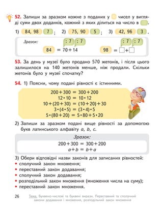52. Запиши за зразком кожне з  поданих у  чисел у  вигля-
ді суми двох доданків, кожний з яких ділиться на число в  .
1) 84, 98 ;
7 2) 75, 90 ;
5 3) 42, 96 .
3
Зразок:
84 = 70+14
: 7 : 7
98 = +
: 7 : 7
53. За день у  музеї було продано 570 жетонів, і  після цього
залишилося на 140 жетонів менше, ніж продали. Скільки
жетонів було у  музеї спочатку?
3) Обери відповідні назви законів для записаних рівностей:
• сполучний закон множення;
• переставний закон додавання;
• сполучний закон додавання;
• розподільний закон множення (множення числа на суму);
• переставний закон множення.
2) Запиши за зразком подані вище рівності за допомогою
букв латинського алфавіту a, b, c.
54. 1) Поясни, чому подані рівності є  істинними.
200+300 = 300+200
12 • 10  =  10 • 12
10+(20+30) = (10+20)+30
3 • (4 • 5)  =  (3 • 4) • 5
5 • (80 + 20)  =  5 • 80 + 5 • 20
2) Запиши за зразком подані вище рівності за допомогою
Зразок:
200+300 = 300+200
a+b = b+a
26 Тема. Буквено-числові та буквені вирази. Переставний та сполучний
закони додавання і  множення, розподільний закон множення
 