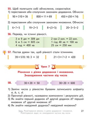 55. Щоб полегшити собі обчислення, скористайся:
1) переставним або сполучним законами додавання. Обчисли:
2) переставним або сполучним законами множення. Обчисли:
90+310+36 800+11+89
6 • 7 • 5  19 • 2 • 5 8 • (3 • 5) 20 • 3 • 5 • 2
450+(50+74)
56. Перевір, чи істинні рівності.
3 м  9 дм = 309 дм
6 м  5 см = 605 см
4 год = 400 хв
2 грн 2 коп. = 22 коп.
1 год 40 хв = 100 хв
25 см = 250 мм
57. Постав дужки так, щоб рівності стали істинними.
39+570:10:3 = 32 21 • 3 + 7 • 2  =  420
Рівняння з  діями додавання і  множення.
Знаходження частини від числа
Урок 7
58.
1) Заміни числа у  рівностях буквами латинського алфавіту
а,  b, c, d.
2) Прочитай рівності, називаючи компоненти і  результати дій.
3) Як знайти перший доданок а? другий доданок b? перший
множник а? другий множник b?
4) Як знайти невідомий доданок? невідомий множник?
30+20 = 50 30 • 20  =  600
27
Тема. Розв’язування рівнянь із діями додавання і  множення.
Розв’язування задач на знаходження частини від числа
 