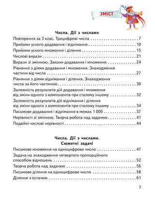 Числа. Дії з  числами
Повторення за 3 клас. Трицифрові числа . . . . . . . . . . . . . . . . . . . . . .  7
Прийоми усного додавання і віднімання . . . . . . . . . . . . . . . . . . . . . . 10
Прийоми усного множення і ділення . . . . . . . . . . . . . . . . . . . . . . . . . 15
Числові вирази . . . . . . . . . . . . . . . . . . . . . . . . . . . . . . . . . . . . . . . . . . .  21
Вирази зі змінною. Закони додавання і множення  . . . . . . . . . . . .  24
Рівняння з діями додавання і множення. Знаходження
частини від числа . . . . . . . . . . . . . . . . . . . . . . . . . . . . . . . . . . . . . . . . .  27
Рівняння з діями віднімання і ділення. Знаходження
числа за його частиною . . . . . . . . . . . . . . . . . . . . . . . . . . . . . . . . . . .  30
Залежність результатів дій додавання і множення
від зміни одного з компонентів при сталому іншому . . . . . . . . . . . .  32
Залежність результатів дій віднімання і ділення
від зміни одного з компонентів при сталому іншому . . . . . . . . . . . .  34
Письмове додавання і віднімання в межах 1 000 . . . . . . . . . . . . . . .  37
Нерівності зі змінною. Творча робота над задачею  . . . . . . . . . . . .  41
Подвійні числові нерівності  . . . . . . . . . . . . . . . . . . . . . . . . . . . . . . . .  44
Числа. Дії з  числами.
Сюжетні задачі
Письмове множення на одноцифрове число . . . . . . . . . . . . . . . . . .  47
Задача на знаходження четвертого пропорційного
способом відношень . . . . . . . . . . . . . . . . . . . . . . . . . . . . . . . . . . . . . .  52
Творча робота над задачею . . . . . . . . . . . . . . . . . . . . . . . . . . . . . . . .  56
Письмове ділення на одноцифрове число  . . . . . . . . . . . . . . . . . . .  58
Ділення з остачею . . . . . . . . . . . . . . . . . . . . . . . . . . . . . . . . . . . . . . . .  61
ЗМІСТ
3
 