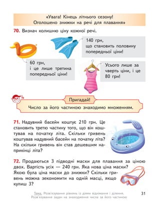 «Увага! Кінець літнього сезону!
Оголошено знижки на речі для плавання»
Пригадай!
Число за його частиною знаходимо множенням.
70. Визнач колишню ціну кожної речі.
60 грн,
і це лише третина
попередньої ціни!
140 грн,
що становить половину
попередньої ціни!
Усього лише за
чверть ціни, і  це
80 грн!
71. Надувний басейн коштує 210 грн. Це
становить третю частину того, що він кош-
тував на початку літа. Скільки гривень
коштував надувний басейн на початку літа?
На скільки гривень він став дешевшим на-
прикінці літа?
72. Продаються 3 підводні маски для плавання за ціною
двох. Вартість усіх — 240 грн. Яка нова ціна маски?
Якою була ціна маски до знижки? Скільки гри-
вень можна зекономити на одній масці, якщо
купиш 3?
31
Тема. Розв'язування рівнянь із діями віднімання і  ділення.
Розв'язування задач на знаходження числа за його частиною
 
