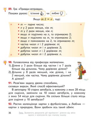 • m  — парне число;
• n  у 2 рази менше, ніж m;
• m  у 2 рази менше, ніж n;
• якщо m  поділимо на n, то отримаємо 2;
• якщо n  поділимо на m, то отримаємо 2;
• якщо n  помножимо на 2, то отримаємо m;
• частка чисел n  і 2 дорівнює m;
• добуток чисел m  і n  дорівнює 2;
• добуток чисел n  і 2 дорівнює m;
• добуток чисел m  і 2 дорівнює n.
89. Гра «Правда-неправда».
Покажи рукою: істинне чи хибне .
Якщо m:2 = n  , тоді:
m:2 = n  , тоді:
91. Розв’яжи задачу двома способами,
склавши вирази. Який спосіб ефективніший?
В автопарку 10 старих автобусів, у кожному з яких 28 місць
для сидіння, замінили на 10 нових автобусів, у  кожному
з  яких 54  місця для сидіння. На скільки більше стало місць
для сидіння у  10  автобусах?
92. Ростик колекціонує картки з  футболістами, а  Любчик  —
картки з  природою. Вони зробили ось такий обмін:
90. Головоломка від професора математики.
1) Ділене у  3 рази більше від частки і  в 7 разів
більше від дільника. Чому дорівнює ділене?
2) Дільник у  8 разів менший, ніж ділене, і  на
2  менший, ніж частка. Чому дорівнює дільник?
А  ділене?
36 Тема. Залежність результатів дій віднімання і  ділення від зміни
одного з  компонентів при сталому іншому
 