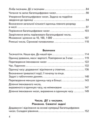 Лічба тисячами. Дії з тисячами . . . . . . . . . . . . . . . . . . . . . . . . . . . . . .  84
Читання та запис багатоцифрових чисел . . . . . . . . . . . . . . . . . . . . .  90
Утворення багатоцифрових чисел. Задача на подвійне
зведення до одиниці . . . . . . . . . . . . . . . . . . . . . . . . . . . . . . . . . . . . . .  94
Визначення загальної кількості одиниць певного розряду
в числі . . . . . . . . . . . . . . . . . . . . . . . . . . . . . . . . . . . . . . . . . . . . . . . . . .  97
Порівняння багатоцифрових чисел . . . . . . . . . . . . . . . . . . . . . . . . . 103
Закріплення вмінь порівнювати багатоцифрові числа.
Множення і ділення на 10, 100, 1 000 . . . . . . . . . . . . . . . . . . . . . . . 107
Римські числа. Сірникові головоломки . . . . . . . . . . . . . . . . . . . . . . 110
Величини
Тисячоліття. Наша ера. До нашої ери . . . . . . . . . . . . . . . . . . . . . . . 114
Одиниці довжини, маси і вартості. Повторення за 3 клас . . . . . . . . . 119
Перетворення іменованих чисел . . . . . . . . . . . . . . . . . . . . . . . . . . . 122
Час. Годинник . . . . . . . . . . . . . . . . . . . . . . . . . . . . . . . . . . . . . . . . . . . 132
Одиниці часу: додавання і віднімання у стовпчик  . . . . . . . . . . . . .  136
Визначення тривалості події, її початку та кінця.
Задачі з табличними даними . . . . . . . . . . . . . . . . . . . . . . . . . . . . . . 140
Перетворення менших одиниць часу в більші . . . . . . . . . . . . . . . .  143
Ділення іменованого числа,
вираженого в одиницях часу, на неіменоване . . . . . . . . . . . . . . . . 147
Ділення іменованих чисел, виражених в одиницях часу . . . . . . . . 149
Числа. Дії з  числами.
Рівняння. Сюжетні задачі
Додавання і віднімання на основі нумерації багатоцифрових
чисел. Складені рівняння . . . . . . . . . . . . . . . . . . . . . . . . . . . . . . . . . 152
4
 