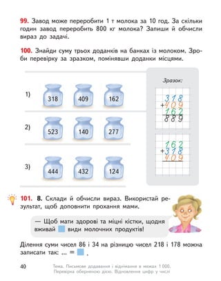 100. Знайди суму трьох доданків на банках із молоком. Зро-
би перевірку за зразком, помінявши доданки місцями.
Зразок:
318 409 162
1)
523 140 277
2)
444 432 124
3)
99. Завод може переробити 1 т молока за 10 год. За скільки
годин завод переробить 800 кг молока? Запиши й  обчисли
вираз до задачі.
101.	 8. Склади й  обчисли вираз. Використай ре-
зультат, щоб доповнити прохання мами.
Ділення суми чисел 86 і 34 на різницю чисел 218 і 178 можна
записати так: ... = .
— Щоб мати здорові та міцні кістки, щодня
вживай види молочних продуктів!
40 Тема. Письмове додавання і  віднімання в  межах 1 000.
Перевірка оберненою дією. Відновлення цифр у  числі
 