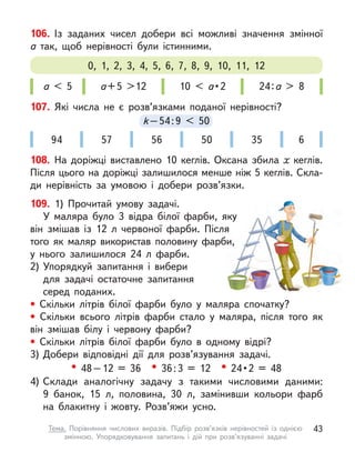 106. Із заданих чисел добери всі можливі значення змінної
а  так, щоб нерівності були істинними.
а < 5 а+5 >12 10 < а • 2 24:а > 8
0, 1, 2, 3, 4, 5, 6, 7, 8, 9, 10, 11, 12
109. 1) Прочитай умову задачі.
У маляра було 3 відра білої фарби, яку
він змішав із 12  л червоної фарби. Після
того як маляр використав половину фарби,
у нього залишилося 24 л  фарби.
2) Упорядкуй запитання і  вибери
для задачі остаточне запитання
серед поданих.
• Скільки літрів білої фарби було у  маляра спочатку?
• Скільки всього літрів фарби стало у  маляра, після того як
він змішав білу і  червону фарби?
• Скільки літрів білої фарби було в  одному відрі?
3) Добери відповідні дії для розв’язування задачі.
• 48–12 = 36 • 36:3 = 12 • 24 • 2  =  48
4) Склади аналогічну задачу з  такими числовими даними:
9  банок, 15 л, половина, 30 л, замінивши кольори фарб
на блакитну і  жовту. Розв’яжи усно.
107. Які числа не є  розв’язками поданої нерівності?
k–54:9 < 50
k–54:9
k–54:9
k < 50
94 57 56 50 35 6
108. На доріжці виставлено 10 кеглів. Оксана збила х  кеглів.
Після цього на доріжці залишилося менше ніж 5 кеглів. Скла-
ди нерівність за умовою і  добери розв’язки.
43
Тема. Порівняння числових виразів. Підбір розв’язків нерівностей із однією
змінною. Упорядковування запитань і  дій при розв’язуванні задачі
 