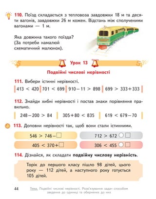 110. Поїзд складається з  тепловоза завдовжки 18 м  та деся-
ти вагонів, завдовжки 26 м кожен. Відстань між сполученими
вагонами  — 1 м.
Яка довжина такого поїзда?
(За потреби намалюй
схематичний малюнок).
Урок 13
Подвійні числові нерівності
114. Дізнайся, як складати подвійну числову нерівність.
Торік до першого класу пішло 98 дітей, цього
року  — 112 дітей, а  наступного року готується
105  дітей.
111. Вибери істинні нерівності.
413 < 420 701 < 699 910 – 11 > 898 699 > 333 + 333
112. Знайди хибні нерівності і  постав знаки порівняння пра­
вильно.
248 – 200 > 84 305 + 80 < 835 619 < 679 – 70
113. Доповни нерівності так, щоб вони стали істинними.
546 > 746 
– 
405 < 370 
+ 
712 > 672
306 < 455
44 Тема. Подвійні числові нерівності. Розв’язування задач способом
зведення до одиниці та обернених до них
 