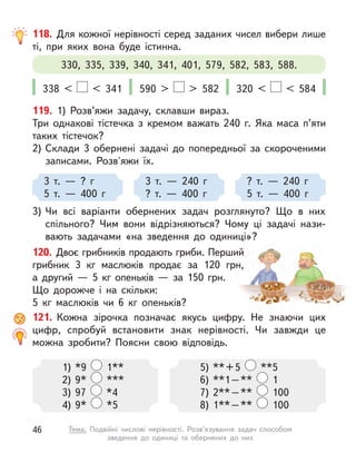 118. Для кожної нерівності серед заданих чисел вибери лише
ті, при яких вона буде істинна.
330, 335, 339, 340, 341, 401, 579, 582, 583, 588.
338 < < 341 590 > > 582 320 < < 584
119. 1) Розв’яжи задачу, склавши вираз.
Три однакові тістечка з  кремом важать 240 г. Яка маса п’яти
таких тістечок?
2)	Склади 3 обернені задачі до попередньої за скороченими
записами. Розв'яжи їх.
3)	Чи всі варіанти обернених задач розглянуто? Що в  них
спільного? Чим вони відрізняються? Чому ці задачі нази-
вають задачами «на зведення до одиниці»?
3 т.  — ? г
5 т.  — 400 г
3 т.  — 240 г
? т.  — 400 г
? т.  — 240 г
5 т.  — 400 г
120. Двоє грибників продають гриби. Перший
грибник 3 кг маслюків продає за 120 грн,
а  другий  — 5 кг опеньків  — за 150 грн.
Що дорожче і на скільки:
5 кг маслюків чи 6 кг опеньків?
121. Кожна зірочка позначає якусь цифру. Не знаючи цих
цифр, спробуй встановити знак нерівності. Чи завжди це
можна зробити? Поясни свою відповідь.
1)	*9 1**
2)	9* ***
3)	97 *4
4)	9* *5
5)	 ** + 5 **5
6)	 **1 – ** 1
7)	 2** – ** 100
8)	 1** – ** 100
46 Тема. Подвійні числові нерівності. Розв’язування задач способом
зведення до одиниці та обернених до них
 