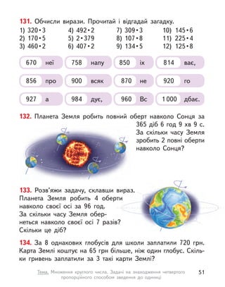 131. Обчисли вирази. Прочитай і  відгадай загадку.
1) 320 • 3
2) 170 • 5
3) 460 • 2
7) 309 • 3
8) 107 • 8
9) 134 • 5
4) 492 • 2
5) 2 • 379
6) 407 • 2
10)  145 • 6
11)  225 • 4
12)  125 • 8
670 неї 758 напу 850 іх 814 ває,
856 про 870 не
900 всяк 920 го
927 а 960 Вс
984 дує, 1 000 дбає.
132. Планета Земля робить повний оберт навколо Сонця за
365 діб 6 год 9 хв 9 с.
За скільки часу Земля
зробить 2 повні оберти
навколо Сонця?
133. Розв’яжи задачу, склавши вираз.
Планета Земля робить 4 оберти
навколо своєї осі за 96 год.
За скільки часу Земля обер-
неться навколо своєї осі 7 разів?
Скільки це діб?
134. За 8 однакових глобусів для школи заплатили 720 грн.
Карта Землі коштує на 65 грн більше, ніж один глобус. Скіль-
ки гривень заплатили за 3 такі карти Землі?
51
Тема. Множення круглого числа. Задачі на знаходження четвертого
пропорційного способом зведення до одиниці
 
