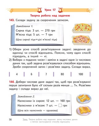 Урок 17
Творча робота над задачею
4 6 7 80 100
143. Склади задачу за скороченим записом.
1)	
Обери усно спосіб розв’язування задачі: зведення до
одиниці чи спосіб відношень. Поясни, чому один спосіб
підходить, а  інший  — ні.
2)	Вибери з поданих чисел і заміни в задачі одне із числових
даних так, щоб задача розв’язувалася способом відношень.
Зроби скорочений запис і розв’яжи задачу. Склади вираз.
Замовлення 1.
Сирна піца: 3 шт.  — 270 грн
М’ясна піца: 5 шт.  — ? грн
(Ціна сирної піци 
= 
ціні м’ясної піци)
144. Добери числове дане задачі так, щоб при розв’язуванні
перше запитання було «У скільки разів менше … ?». Розв’яжи
задачу і  склади вираз до неї.
Замовлення 2.
Налисники із  сиром: 12 шт.  — 160 грн
Налисники з  м’ясом: ? шт.  — грн
(Ціна всіх налисників  — однакова)
56 Тема. Творча робота над задачею: зміна числових даних
з  метою  застосування способу відношень
 