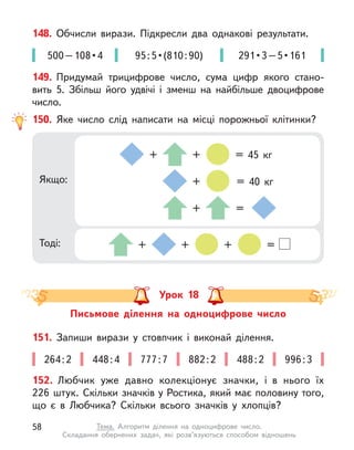 148. Обчисли вирази. Підкресли два однакові результати.
500 – 108 • 4 95 : 5 • (810 : 90) 291 • 3 – 5 • 161
150. Яке число слід написати на місці порожньої клітинки?
Якщо:
Тоді: + + + =
+ + = 45 кг
+ =
+ = 40 кг
149. Придумай трицифрове число, сума цифр якого стано-
вить  5. Збільш його удвічі і  зменш на найбільше двоцифрове
число.
Урок 18
Письмове ділення на одноцифрове число
152. Любчик уже давно колекціонує значки, і  в нього їх
226 штук. Скільки значків у Ростика, який має половину того,
що є  в Любчика? Скільки всього значків у  хлопців?
151. Запиши вирази у  стовпчик і  виконай ділення.
264 : 2 448 : 4 777 : 7 882 : 2 488 : 2 996 : 3
58 Тема. Алгоритм ділення на одноцифрове число.
Складання обернених задач, які розв’язуються способом відношень
 