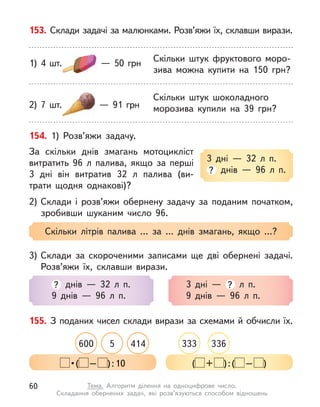 153. Склади задачі за малюнками. Розв’яжи їх, склавши вирази.
Скільки штук фруктового моро-
зива можна купити на 150 грн?
1) 4 шт.   — 50 грн
Скільки штук шоколадного
морозива купили на 39 грн?
2) 7 шт.   — 91 грн
154. 1) Розв’яжи задачу.
За скільки днів змагань мотоцикліст
витратить 96 л  палива, якщо за перші
3 дні він витратив 32 л  палива (ви-
трати щодня однакові)?
2) Склади і  розв’яжи обернену задачу за поданим початком,
зробивши шуканим число 96.
3 дні  — 32 л  п.
? днів  — 96 л  п.
Скільки літрів палива … за … днів змагань, якщо …?
3) Склади за скороченими записами ще дві обернені задачі.
Розв’яжи їх, склавши вирази.
? днів  — 32 л  п.
9 днів  — 96 л  п.
3 дні  — ? л  п.
9 днів  — 96 л  п.
155. З поданих чисел склади вирази за схемами й обчисли їх.
414
600 5 333 336
 • ( – ):10 ( + ):( – )
60 Тема. Алгоритм ділення на одноцифрове число.
Складання обернених задач, які розв’язуються способом відношень
 