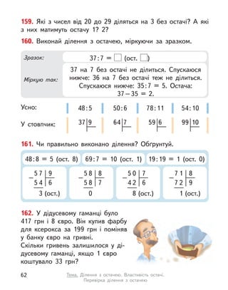 159. Які з  чисел від 20 до 29 діляться на 3 без остачі? А  які
з  них матимуть остачу 1? 2?
161. Чи правильно виконано ділення? Обґрунтуй.
48:8 = 5 (ост. 8) 69:7 = 10 (ост. 1) 19:19 = 1 (ост. 0)
5
–
7
5 4
3 (ост.)
6
9 5
–
8
5 8
0
7
8 5
–
0
4 2
8 (ост.)
6
7 7
–
1
7 2
1 (ост.)
9
8
162. У  дідусевому гаманці було
417  грн і  8  євро. Він купив фарбу
для ксерокса за 199 грн і  поміняв
у  банку євро на гривні.
Скільки гривень залишилося у  ді-
дусевому гаманці, якщо 1 євро
коштувало 33 грн?
160. Виконай ділення з  остачею, міркуючи за зразком.
Усно:
У стовпчик:
Зразок:
Міркую так:
37:7 = (ост. )
37 на 7 без остачі не ділиться. Спускаюся
нижче: 36 на 7 без остачі теж не ділиться.
Спускаюся нижче: 35:7 = 5. Остача:
37–35 = 2.
50:6
64 7
48:5
37 9
78:11
59 6
54:10
99 10
62 Тема. Ділення з  остачею. Властивість остачі.
Перевірка ділення з  остачею
 