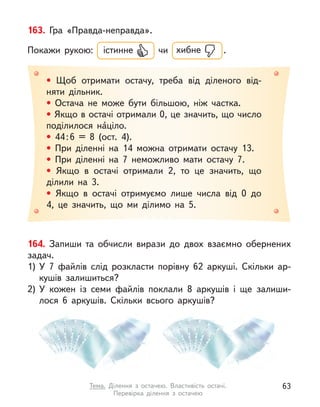 164. Запиши та обчисли вирази до двох взаємно обернених
задач.
1)	У  7 файлів слід розкласти порівну 62 аркуші. Скільки ар-
кушів залишиться?
2)	У  кожен із семи файлів поклали 8 аркушів і  ще залиши-
лося 6 аркушів. Скільки всього аркушів?
• Щоб отримати остачу, треба від діленого від-
няти дільник.
• Остача не може бути більшою, ніж частка.
• Якщо в остачі отримали 0, це значить, що число
поділилося на́ціло.
• 44 
: 
6 = 8 (ост. 4).
• При діленні на 14 можна отримати остачу 13.
• При діленні на 7 неможливо мати остачу 7.
• Якщо в  остачі отримали 2, то це значить, що
ділили на 3.
• Якщо в  остачі отримуємо лише числа від 0 до
4, це значить, що ми ділимо на 5.
163. Гра «Правда-неправда».
Покажи рукою: істинне чи хибне  .
63
Тема. Ділення з  остачею. Властивість остачі.
Перевірка ділення з  остачею
 