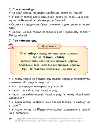 1)	Про сонячні дні.
• На який місяць припадає найбільше сонячних годин?
• У  якому місяці осені найменше сонячних годин, а  в  яко-
му  — найбільше? У  скільки разів більше?
• Скільки в середньому буває сонячних годин щодня у листо­
паді?
• Скільки місяців триває полярна ніч на Південному полюсі?
Які це місяці?
2)	Про температуру.
• У  якому місяці на Південному полюсі середня температура
становить 50 градусів морозу?
• Яка тут середня температура у  жовтні?
• Назви три найтепліші місяці в  році.
• Назви три найхолодніші місяці в  році. У  якому місяці най-
холодніше?
• У  якому місяці на Південному полюсі тепліше: у лютому чи
у  травні?
• У  якому місяці на Південному полюсі холодніше: у серпні
чи в  листопаді?
Довідничок
Знак «мінус» перед температурою означає,
що це градуси морозу.
Тепліше тоді, коли менше градусів морозу.
Холодніше тоді, коли більше градусів морозу.
При -10 градусах холодніше, ніж при -2.
70 Тема. Письмове ділення виду 147 
: 
7. Визначення кількості цифр у  частці
до  початку обчислення. Перевірка множенням. Задачі з  табличними даними
 