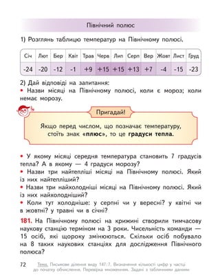 • У  якому місяці середня температура становить 7 градусів
тепла? А  в якому  — 4 градуси морозу?
• Назви три найтепліші місяці на Північному полюсі. Який
із  них найтепліший?
• Назви три найхолодніші місяці на Північному полюсі. Який
із  них найхолодніший?
• Коли тут холодніше: у  серпні чи у  вересні? у  квітні чи
в  жовтні? у  травні чи в  січні?
181. На Північному полюсі на крижині створили тимчасову
наукову станцію терміном на 3 роки. Чисельність команди  —
15  осіб, які щороку змінюються. Скільки осіб побувало
на  8  таких наукових станціях для дослідження Північного
полюса?
Пригадай!
Якщо перед числом, що позначає температуру,
стоїть знак «плюс», то це градуси тепла.
Північний полюс
2)	Дай відповіді на запитання:
• Назви місяці на Північному полюсі, коли є  мороз; коли
немає морозу.
1)	Розглянь таблицю температур на Північному полюсі.
Січ Лип
Квіт Жовт
Лют Серп
Трав Лист
Бер Вер
Черв Груд
-24 +15
-1 -4
-20 +13
+9 -15
-12 +7
+15 -23
72 Тема. Письмове ділення виду 147 
: 
7. Визначення кількості цифр у  частці
до  початку обчислення. Перевірка множенням. Задачі з  табличними даними
 