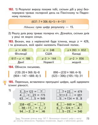 182. 1) Результат виразу покаже тобі, скільки діб у  році без-
перервно триває полярний день на Північному та Півден-
ному полюсах.
2) Решту днів року триває полярна ніч. Дізнайся, скільки днів
у  році не видно сонця.
183. Визнач, яка з  нерівностей буде істинна, якщо х  = 429,
і  ти дізнаєшся, якій країні належить Північний полюс.
(637 : 7 + 306 : 6) • 5 – 4 • 131
Підказка: сума цифр результату  — 15.
185. Перепиши, вставляючи пропущені цифри, щоб одержати
істинні рівності.
1)
2)
3 5+123 = 7
4 + 23 = 775
63 + 5 = 949
558–42 = 1
98–77 = 1 2
94 –2 2 = 46
7+22 = 479
51+2 = 691
5 +724 = 9 8
8 –660 = 06
6 7–324 = 4
5–23 = 340
х > 430
Фінляндії
617–х  < 186
Данії
х < 248
США
х:3 > 144
Норвегії
х+393 > 832
Канаді
х • 2 > 856
жодній
184. Обчисли письмово.
(720 : 20 + 369 : 9) • 8
(904–147–688:4):5
890 – (232 + 168 : 4 • 9)
(523–306):(105:15):31
73
Тема. Письмове ділення виду 147:7. Визначення кількості цифр у  частці
до  початку обчислення. Перевірка множенням. Задачі з  табличними даними
 