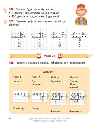 186. Скільки буде десятків, якщо:
• 2 десятки помножити на 3 десятки?
• 100 десятків поділити на 2 десятки?
187. Віднови цифри, що стояли на місцях
зірочок.
Урок 23
188. Розглянь зразки і  закінчи обчислення з  поясненням.
Прогнозую ...
Зразок 1
Записую ...
Крок 1.
Записую ...
Крок 2.
Ділю
десятки:
Крок 3.
Перевіряю ...
Крок 4.
Списую ...
Ділю
одиниці: ...
Залишок ... Записую ...
74 Тема. Письмове ділення виду 168:3 і 548:4.
Перевірка ділення дією множення
 