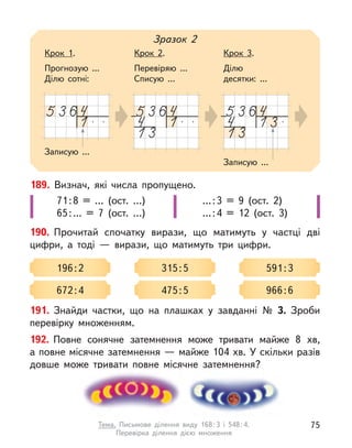 189. Визнач, які числа пропущено.
71:8 = … (ост. …)
65:… = 7 (ост. …)
…:3 = 9 (ост. 2)
…:4 = 12 (ост. 3)
190. Прочитай спочатку вирази, що матимуть у  частці дві
цифри, а  тоді  — вирази, що матимуть три цифри.
196:2 315:5 591:3
672:4 475:5 966:6
Записую ...
Зразок 2
Крок 1.
Прогнозую ...
Ділю сотні:
Крок 2.
Перевіряю ...
Списую ...
Крок 3.
Ділю
десятки: ...
Записую ...
191. Знайди частки, що на плашках у  завданні № 3. Зроби
перевірку множенням.
192. Повне сонячне затемнення може тривати майже 8 хв,
а повне місячне затемнення — майже 104 хв. У скільки разів
довше може тривати повне місячне затемнення?
75
Тема. Письмове ділення виду 168:3 і 548:4.
Перевірка ділення дією множення
 