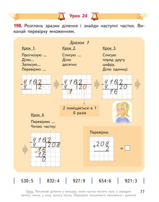 Урок 24
198. Розглянь зразки ділення і  знайди наступні частки. Ви-
конай перевірку множенням.
2 поміщається в  1
0 разів
Зразок 1
Крок 1.
Прогнозую ...
Ділю...
Записую…
Перевіряю ...
Крок 2.
Списую ...
Ділю
десятки:
Крок 3.
Списую
поряд другу
цифру.
Ділю одиниці:
Крок 4.
Перевіряю ...
Читаю частку:
=
530:5 832:4 927:9 654:6 921:3
Перевірка:
77
Тема. Письмове ділення у  випадку, коли частка містить нуль у  середині
запису числа; у  кінці запису числа. Перевірка письмового множення і  ділення
 